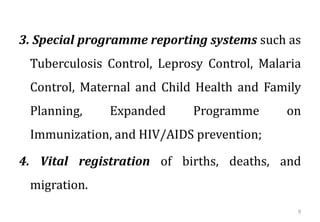 3. Special programme reporting systems such as
Tuberculosis Control, Leprosy Control, Malaria
Control, Maternal and Child Health and Family
Planning, Expanded Programme on
Immunization, and HIV/AIDS prevention;
4. Vital registration of births, deaths, and
migration.
9
 