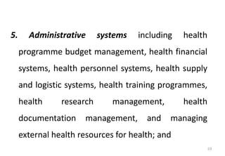 5. Administrative systems including health
programme budget management, health financial
systems, health personnel systems, health supply
and logistic systems, health training programmes,
health research management, health
documentation management, and managing
external health resources for health; and
10
 