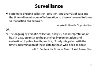 Surveillance
❖ Systematic ongoing collection, collation, and analysis of data and
the timely dissemination of information to those who need to know
so that action can be taken.
-- World Health Organization
OR
❖ The ongoing systematic collection, analysis, and interpretation of
health data, essential to the planning, implementation, and
evaluation of public health practice, closely integrated with the
timely dissemination of these data to those who need to know.
-- U.S. Centers for Disease Control and Prevention
11
 