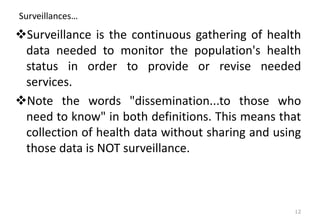 Surveillances…
❖Surveillance is the continuous gathering of health
data needed to monitor the population's health
status in order to provide or revise needed
services.
❖Note the words "dissemination...to those who
need to know" in both definitions. This means that
collection of health data without sharing and using
those data is NOT surveillance.
12
 