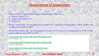 Measurement of temperature
There are three scale of measurement of temperature. These are :-
1) Degree Celsius (0 C)
2) Degree Fahrenheit (0 F)
3) Kelvin (K)
On the Celsius scale , the freezing point of water is 00C whereas its boiling point is 1000C. So this scale
is calibrate from 00C to 1000C.
On the Fahrenheit scale , the freezing point of water is 320F whereas its boiling point is 2120F. So this
scale is calibrate from 320F to 2120F.
Conversion of Celsius scale into Fahrenheit scale
0F= 0C *( 9/5) + 32
Conversion of Fahrenheit scale into Celsius scale
0C=( 0 F - 32) *( 5/9)
Conversion of Celsius scale into Kelvin scale
0K = 0C +273.15
Friday, December 1, 2017 RAVI PRAKASH SINGH 7
 