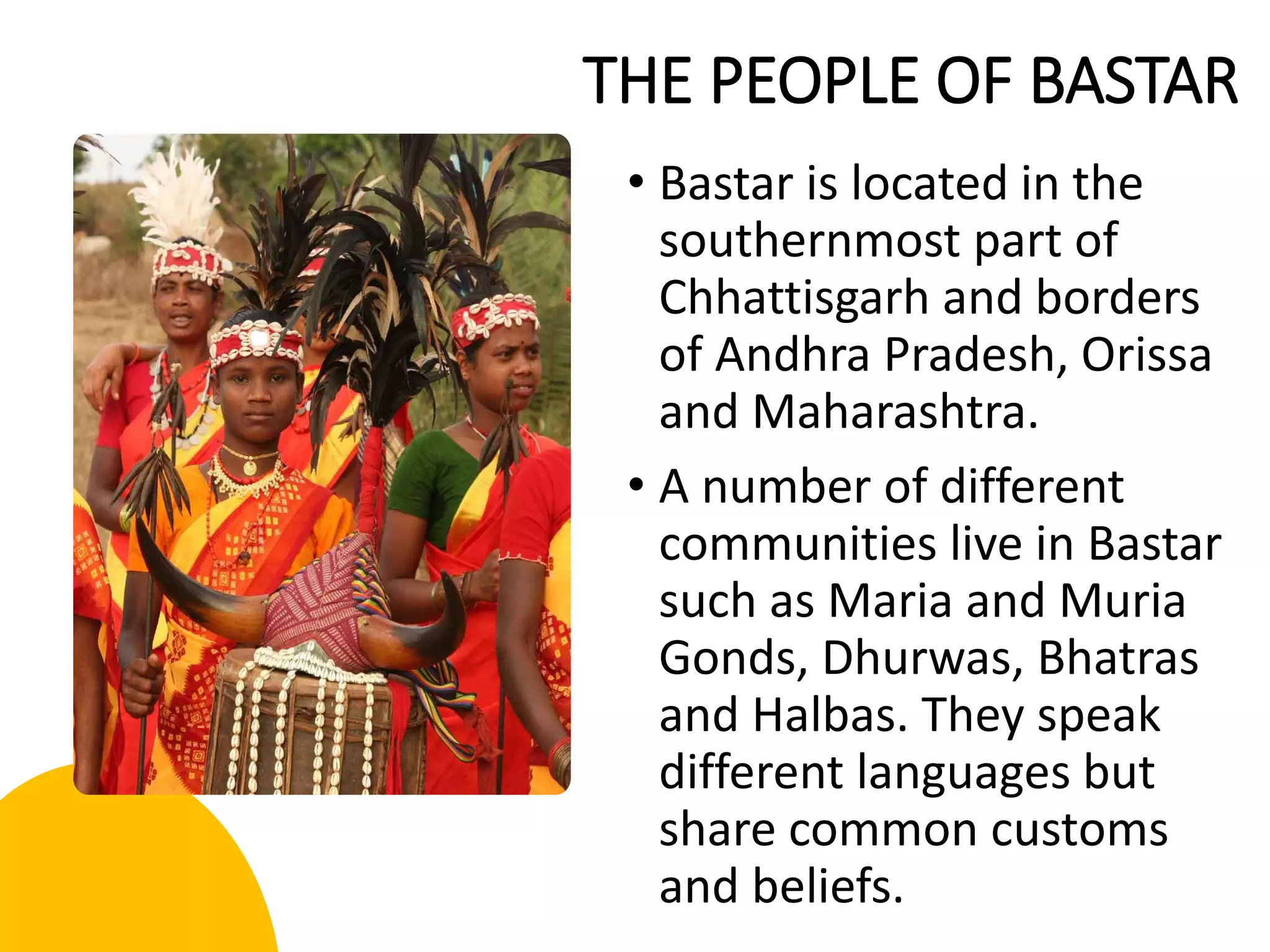 THE PEOPLE OF BASTAR
• Bastar is located in the
southernmost part of
Chhattisgarh and borders
of Andhra Pradesh, Orissa
and Maharashtra.
• A number of different
communities live in Bastar
such as Maria and Muria
Gonds, Dhurwas, Bhatras
and Halbas. They speak
different languages but
share common customs
and beliefs.
 