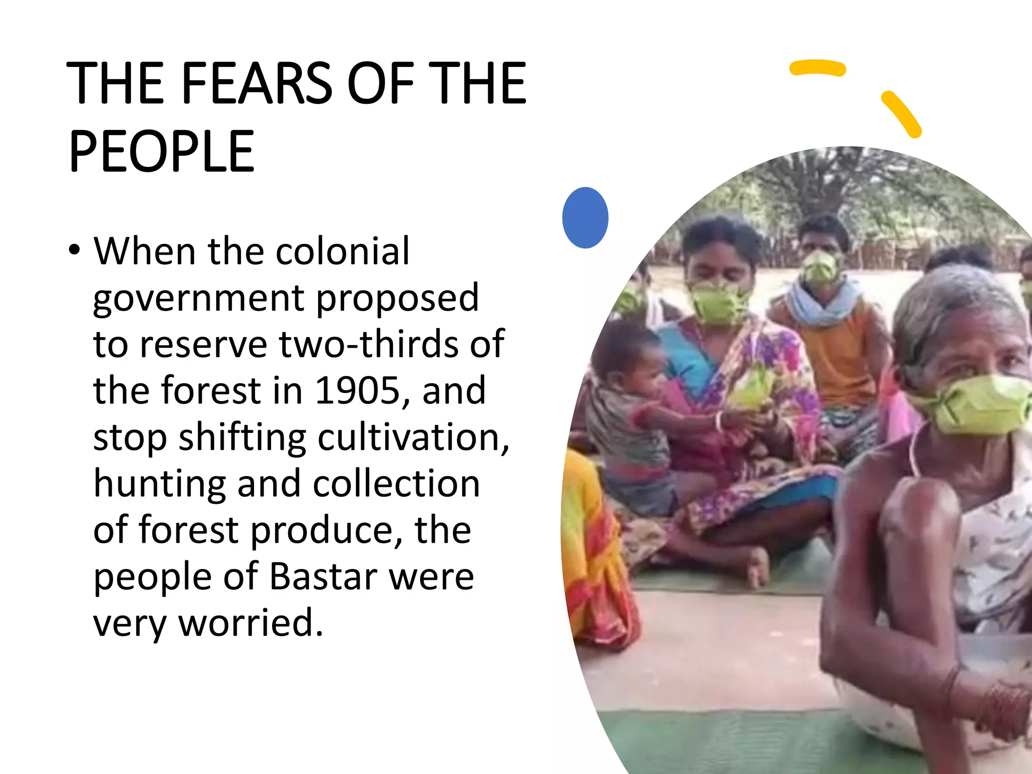 THE FEARS OF THE
PEOPLE
• When the colonial
government proposed
to reserve two-thirds of
the forest in 1905, and
stop shifting cultivation,
hunting and collection
of forest produce, the
people of Bastar were
very worried.
 