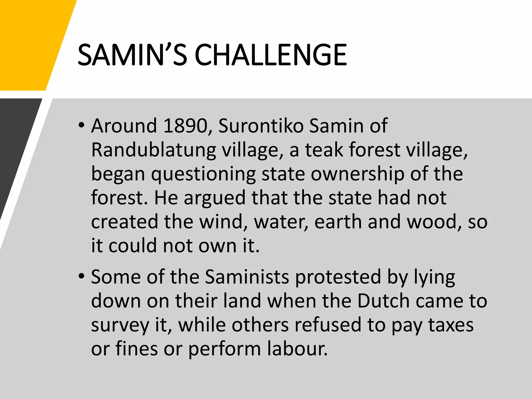SAMIN’S CHALLENGE
• Around 1890, Surontiko Samin of
Randublatung village, a teak forest village,
began questioning state ownership of the
forest. He argued that the state had not
created the wind, water, earth and wood, so
it could not own it.
• Some of the Saminists protested by lying
down on their land when the Dutch came to
survey it, while others refused to pay taxes
or fines or perform labour.
 