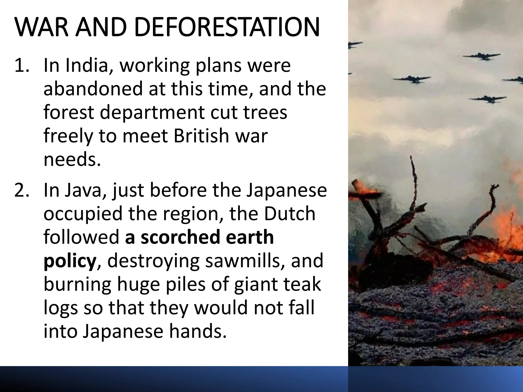 WAR AND DEFORESTATION
1. In India, working plans were
abandoned at this time, and the
forest department cut trees
freely to meet British war
needs.
2. In Java, just before the Japanese
occupied the region, the Dutch
followed a scorched earth
policy, destroying sawmills, and
burning huge piles of giant teak
logs so that they would not fall
into Japanese hands.
 