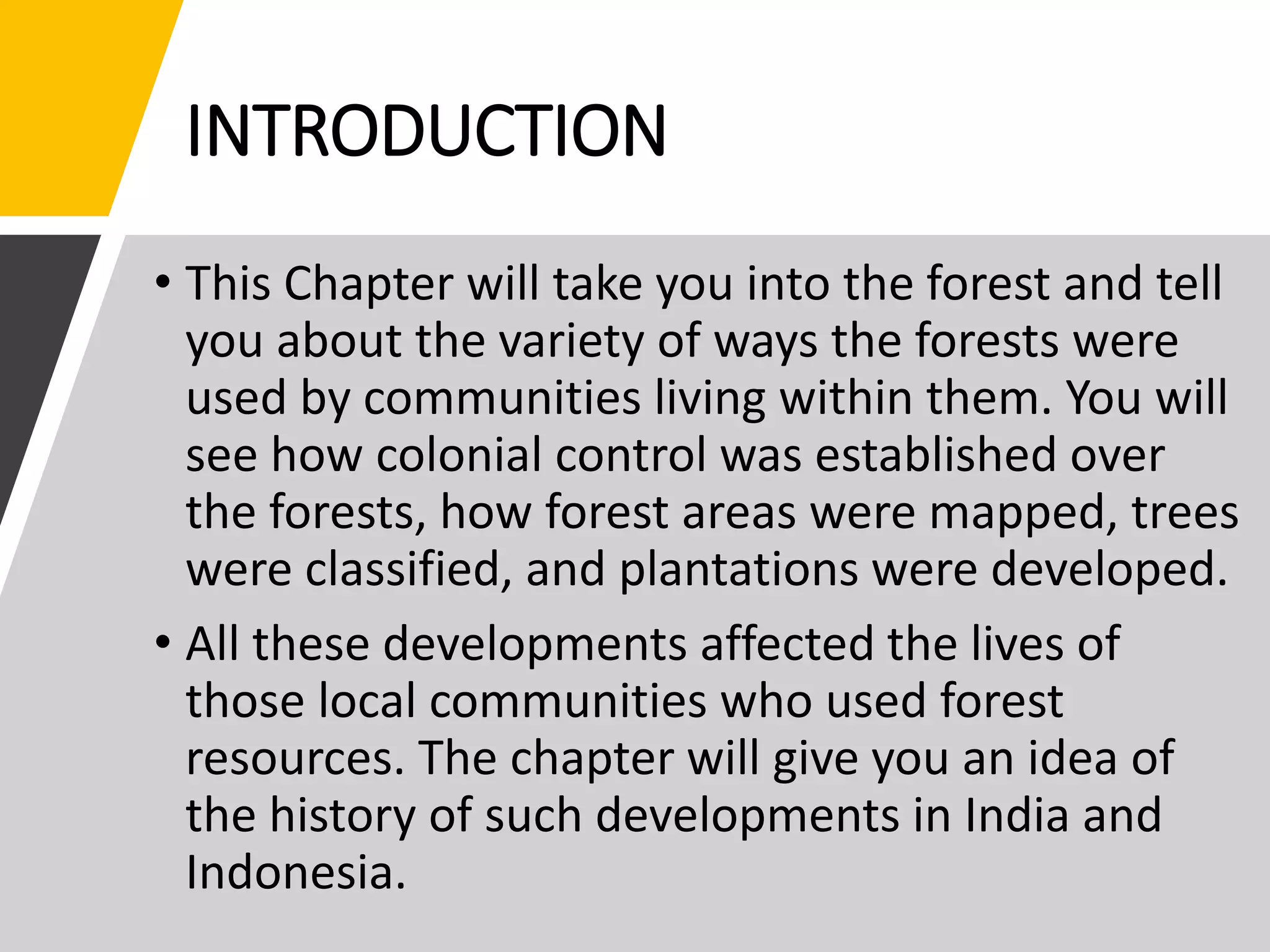 INTRODUCTION
• This Chapter will take you into the forest and tell
you about the variety of ways the forests were
used by communities living within them. You will
see how colonial control was established over
the forests, how forest areas were mapped, trees
were classified, and plantations were developed.
• All these developments affected the lives of
those local communities who used forest
resources. The chapter will give you an idea of
the history of such developments in India and
Indonesia.
 