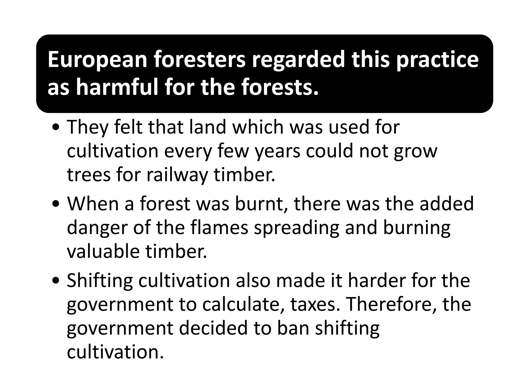 European foresters regarded this practice
as harmful for the forests.
• They felt that land which was used for
cultivation every few years could not grow
trees for railway timber.
• When a forest was burnt, there was the added
danger of the flames spreading and burning
valuable timber.
• Shifting cultivation also made it harder for the
government to calculate, taxes. Therefore, the
government decided to ban shifting
cultivation.
 