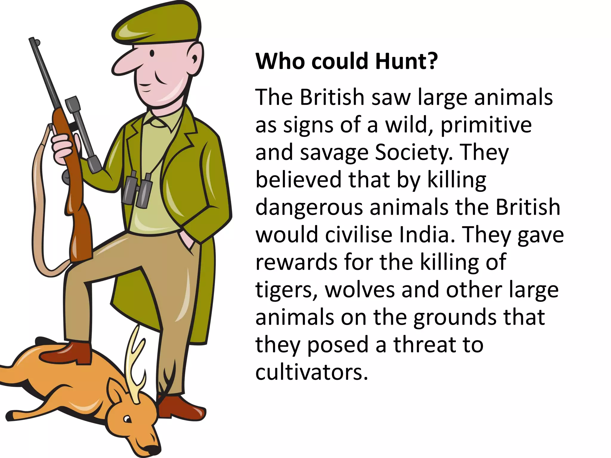 Who could Hunt?
The British saw large animals
as signs of a wild, primitive
and savage Society. They
believed that by killing
dangerous animals the British
would civilise India. They gave
rewards for the killing of
tigers, wolves and other large
animals on the grounds that
they posed a threat to
cultivators.
 