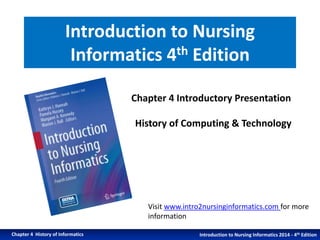 Introduction to Nursing 
Informatics 4th Edition 
Chapter 4 Introductory Presentation 
History of Computing & Technology 
Visit www.intro2nursinginformatics.com for more 
information 
Introduction to Nursing Chapter 4 History of Informatics Informatics 2014 - 4th Edition 
 