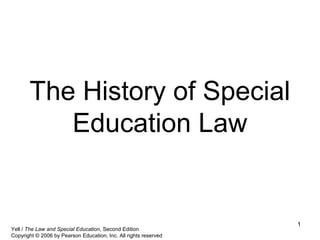 1
The History of Special
Education Law
Yell / The Law and Special Education, Second Edition
Copyright © 2006 by Pearson Education, Inc. All rights reserved
 