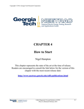 Copyright © 2016, Georgia Tech Research Corporation
Cable Diagnostic Focused Initiative (CDFI)
Phase II, Released February 2016
4-1
CHAPTER 4
How to Start
Nigel Hampton
This chapter represents the state of the art at the time of release.
Readers are encouraged to consult the link below for the version of this
chapter with the most recent release date:
http://www.neetrac.gatech.edu/cdfi-publications.html
 