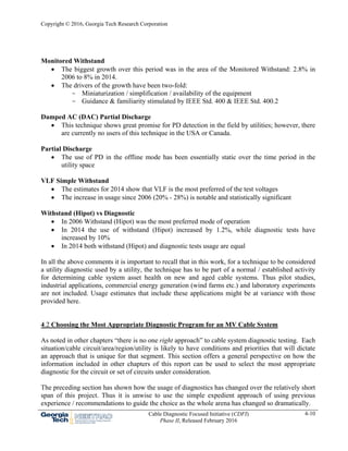 Copyright © 2016, Georgia Tech Research Corporation
Cable Diagnostic Focused Initiative (CDFI)
Phase II, Released February 2016
4-10
Monitored Withstand
 The biggest growth over this period was in the area of the Monitored Withstand: 2.8% in
2006 to 8% in 2014.
 The drivers of the growth have been two-fold:
- Miniaturization / simplification / availability of the equipment
- Guidance & familiarity stimulated by IEEE Std. 400 & IEEE Std. 400.2
Damped AC (DAC) Partial Discharge
 This technique shows great promise for PD detection in the field by utilities; however, there
are currently no users of this technique in the USA or Canada.
Partial Discharge
 The use of PD in the offline mode has been essentially static over the time period in the
utility space
VLF Simple Withstand
 The estimates for 2014 show that VLF is the most preferred of the test voltages
 The increase in usage since 2006 (20% - 28%) is notable and statistically significant
Withstand (Hipot) vs Diagnostic
 In 2006 Withstand (Hipot) was the most preferred mode of operation
 In 2014 the use of withstand (Hipot) increased by 1.2%, while diagnostic tests have
increased by 10%
 In 2014 both withstand (Hipot) and diagnostic tests usage are equal
In all the above comments it is important to recall that in this work, for a technique to be considered
a utility diagnostic used by a utility, the technique has to be part of a normal / established activity
for determining cable system asset health on new and aged cable systems. Thus pilot studies,
industrial applications, commercial energy generation (wind farms etc.) and laboratory experiments
are not included. Usage estimates that include these applications might be at variance with those
provided here.
4.2 Choosing the Most Appropriate Diagnostic Program for an MV Cable System
As noted in other chapters “there is no one right approach” to cable system diagnostic testing. Each
situation/cable circuit/area/region/utility is likely to have conditions and priorities that will dictate
an approach that is unique for that segment. This section offers a general perspective on how the
information included in other chapters of this report can be used to select the most appropriate
diagnostic for the circuit or set of circuits under consideration.
The preceding section has shown how the usage of diagnostics has changed over the relatively short
span of this project. Thus it is unwise to use the simple expedient approach of using previous
experience / recommendations to guide the choice as the whole arena has changed so dramatically.
 