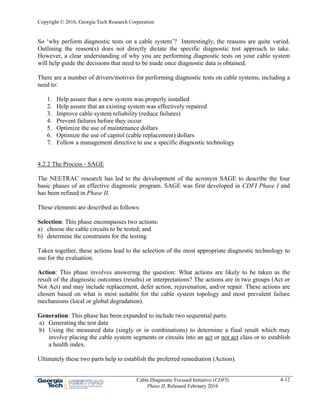 Copyright © 2016, Georgia Tech Research Corporation
Cable Diagnostic Focused Initiative (CDFI)
Phase II, Released February 2016
4-12
So ‘why perform diagnostic tests on a cable system’? Interestingly, the reasons are quite varied.
Outlining the reason(s) does not directly dictate the specific diagnostic test approach to take.
However, a clear understanding of why you are performing diagnostic tests on your cable system
will help guide the decisions that need to be made once diagnostic data is obtained.
There are a number of drivers/motives for performing diagnostic tests on cable systems, including a
need to:
1. Help assure that a new system was properly installed
2. Help assure that an existing system was effectively repaired
3. Improve cable system reliability (reduce failures)
4. Prevent failures before they occur
5. Optimize the use of maintenance dollars
6. Optimize the use of capitol (cable replacement) dollars
7. Follow a management directive to use a specific diagnostic technology
4.2.2 The Process - SAGE
The NEETRAC research has led to the development of the acronym SAGE to describe the four
basic phases of an effective diagnostic program. SAGE was first developed in CDFI Phase I and
has been refined in Phase II.
These elements are described as follows:
Selection: This phase encompasses two actions:
a) choose the cable circuits to be tested; and
b) determine the constraints for the testing
Taken together, these actions lead to the selection of the most appropriate diagnostic technology to
use for the evaluation.
Action: This phase involves answering the question: What actions are likely to be taken as the
result of the diagnostic outcomes (results) or interpretations? The actions are in two groups (Act or
Not Act) and may include replacement, defer action, rejuvenation, and/or repair. These actions are
chosen based on what is most suitable for the cable system topology and most prevalent failure
mechanisms (local or global degradation).
Generation: This phase has been expanded to include two sequential parts:
a) Generating the test data
b) Using the measured data (singly or in combinations) to determine a final result which may
involve placing the cable system segments or circuits into an act or not act class or to establish
a health index.
Ultimately these two parts help to establish the preferred remediation (Action).
 