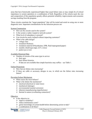 Copyright © 2016, Georgia Tech Research Corporation
Cable Diagnostic Focused Initiative (CDFI)
Phase II, Released February 2016
4-14
areas that have historically experienced higher than usual failure rates or may simply be of critical
importance to system operation or a combination of both. Regardless of the criteria used, the size
and composition of this population greatly affects potential reliability improvements and economic
savings resulting from the program.
These circuits constitute the “target population” that will be tested and acted on using one or more
diagnostic tests. Important considerations for the Selection process are:
System Construction
 How are the circuits used in the system?
 Is the system a radial, looped or network system?
 What level of redundancy is present?
 Can circuits be easily isolated without impacting customers?
 What is the cable design?
 voltage class
 insulation thickness
 insulation material (Polyethylene, EPR, fluid impregnated paper)
 metallic shield type (tape, LCT, wires)
 jacket (yes or no)
Available Historical Data
 Number of circuits of the same type in service
 their ages
 their failure histories
 If data are not available then simple heuristics may suffice – see Table 1.
Failure Projections
 How fast are failure rates increasing?
 If there are cable or accessory designs in use, in which are the failure rates increasing
fastest?
Prevalent Failure Mechanism
 What causes the most failures?
 What is the failure the mechanism?
 electrical (electrical or water trees)
 mechanical (damage)
 environmental (neutral corrosion)
 inherent (manufacturing imperfections)
 thermal in nature (overheating connectors)?
Objective
 Is the objective to:
 improve reliability?
 reduce maintenance costs?
 garner knowledge of system health before determining action to take?
 a combination of all three?
 