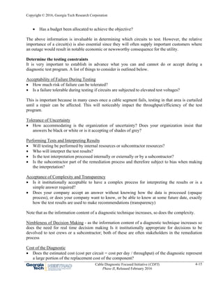Copyright © 2016, Georgia Tech Research Corporation
Cable Diagnostic Focused Initiative (CDFI)
Phase II, Released February 2016
4-15
 Has a budget been allocated to achieve the objective?
The above information is invaluable in determining which circuits to test. However, the relative
importance of a circuit(s) is also essential since they will often supply important customers where
an outage would result in notable economic or newsworthy consequence for the utility.
Determine the testing constraints
It is very important to establish in advance what you can and cannot do or accept during a
diagnostic test program. A list of things to consider is outlined below.
Acceptability of Failure During Testing
 How much risk of failure can be tolerated?
 Is a failure tolerable during testing if circuits are subjected to elevated test voltages?
This is important because in many cases once a cable segment fails, testing in that area is curtailed
until a repair can be affected. This will noticeably impact the throughput/efficiency of the test
program.
Tolerance of Uncertainty
 How accommodating is the organization of uncertainty? Does your organization insist that
answers be black or white or is it accepting of shades of grey?
Performing Tests and Interpreting Results
 Will testing be performed by internal resources or subcontractor resources?
 Who will interpret the test results?
 Is the test interpretation processed internally or externally or by a subcontractor?
 Is the subcontractor part of the remediation process and therefore subject to bias when making
the interpretation?
Acceptance of Complexity and Transparency
 Is it institutionally acceptable to have a complex process for interpreting the results or is a
simple answer required?
 Does your company accept an answer without knowing how the data is processed (opaque
process), or does your company want to know, or be able to know at some future date, exactly
how the test results are used to make recommendations (transparency)
Note that as the information content of a diagnostic technique increases, so does the complexity.
Nimbleness of Decision Making - as the information content of a diagnostic technique increases so
does the need for real time decision making Is it institutionally appropriate for decisions to be
devolved to test crews or a subcontractor; both of these are often stakeholders in the remediation
process
Cost of the Diagnostic
 Does the estimated cost (cost per circuit = cost per day / throughput) of the diagnostic represent
a large portion of the replacement cost of the component?
 