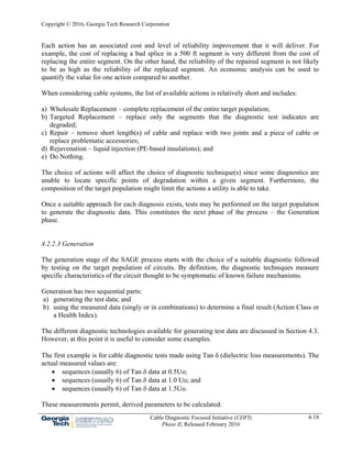 Copyright © 2016, Georgia Tech Research Corporation
Cable Diagnostic Focused Initiative (CDFI)
Phase II, Released February 2016
4-18
Each action has an associated cost and level of reliability improvement that it will deliver. For
example, the cost of replacing a bad splice in a 500 ft segment is very different from the cost of
replacing the entire segment. On the other hand, the reliability of the repaired segment is not likely
to be as high as the reliability of the replaced segment. An economic analysis can be used to
quantify the value for one action compared to another.
When considering cable systems, the list of available actions is relatively short and includes:
a) Wholesale Replacement – complete replacement of the entire target population;
b) Targeted Replacement – replace only the segments that the diagnostic test indicates are
degraded;
c) Repair – remove short length(s) of cable and replace with two joints and a piece of cable or
replace problematic accessories;
d) Rejuvenation – liquid injection (PE-based insulations); and
e) Do Nothing.
The choice of actions will affect the choice of diagnostic technique(s) since some diagnostics are
unable to locate specific points of degradation within a given segment. Furthermore, the
composition of the target population might limit the actions a utility is able to take.
Once a suitable approach for each diagnosis exists, tests may be performed on the target population
to generate the diagnostic data. This constitutes the next phase of the process – the Generation
phase.
4.2.2.3 Generation
The generation stage of the SAGE process starts with the choice of a suitable diagnostic followed
by testing on the target population of circuits. By definition, the diagnostic techniques measure
specific characteristics of the circuit thought to be symptomatic of known failure mechanisms.
Generation has two sequential parts:
a) generating the test data; and
b) using the measured data (singly or in combinations) to determine a final result (Action Class or
a Health Index).
The different diagnostic technologies available for generating test data are discussed in Section 4.3.
However, at this point it is useful to consider some examples.
The first example is for cable diagnostic tests made using Tan  (dielectric loss measurements). The
actual measured values are:
 sequences (usually 6) of Tan  data at 0.5Uo;
 sequences (usually 6) of Tan  data at 1.0 Uo; and
 sequences (usually 6) of Tan  data at 1.5Uo.
These measurements permit, derived parameters to be calculated:
 