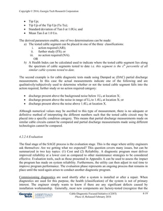 Copyright © 2016, Georgia Tech Research Corporation
Cable Diagnostic Focused Initiative (CDFI)
Phase II, Released February 2016
4-19
 Tip Up;
 Tip Up of the Tip Up (Tu Tu);
 Standard deviation of Tan  at 1.0Uo; and
 Mean Tan  at 1.0 Uo.
The derived parameters enable, one of two determinations can be made:
a) The tested cable segment can be placed in one of the three classifications:
i. action required (AR);
ii. further study (FS); or
iii. no action required (NA).
OR
b) A Health Index can be calculated used to indicate where the tested cable segment lies along
the spectrum of cable segments tested to date i.e. this segment is the xth
percentile of all
similar cable systems tested to date.
The second example is for cable diagnostic tests made using Damped ac (DAC) partial discharge
measurements. In this case the actual measurements indicate one of the following and are
qualitatively/subjectively used to determine whether or not the tested cable segment falls into the
action required, further study or no action required category:
 discharge present above the background noise below 1U0 at location X;
 discharge present above the noise in range of U0 to 1.4U0 at location X; or
 discharge present above the noise above 1.4U0 at location X.
Although numerical values may be ascribed to this type of measurement, there is no adequate or
definitive method of interpreting the different numbers such that the tested cable circuit may be
placed into a specific condition category. This means that partial discharge measurements made on
similar cable circuits cannot be compared and partial discharge measurements made using different
technologies cannot be compared.
4.2.2.4 Evaluation
The final stage of the SAGE process is the evaluation stage. This is the stage where utility engineers
ask themselves: Are we getting what we expected? This question covers many issues, but can be
summarized in two key topics: (1) Cost and (2) Reliability. A diagnostic program must deliver
improved reliability at a lower cost as compared to other maintenance strategies to be considered
effective. Evaluation tools, such as those presented in Appendix A can be used to assess the impact
the program has made on system reliability. Furthermore, the utility can then adjust in real time to
improve program performance. The evaluation phase represents an ongoing process that remains in
place until the need again arises to conduct another diagnostic program.
Commissioning diagnostics are used shortly after a system is installed or after a repair. When
diagnostics are used for this purpose, the health (classification) of the system is not of primary
interest. The engineer simply wants to know if there are any significant defects caused by
installation workmanship. Generally, most new components are factory-tested (recognize that the
 