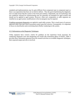 Copyright © 2016, Georgia Tech Research Corporation
Cable Diagnostic Focused Initiative (CDFI)
Phase II, Released February 2016
4-20
standards and implementations may be quite different from component type to component type) so
there is an expectation that there are no built-in defects. Thus the goal of performing the diagnostic
test is to help ensure that the system is free from gross defects. Importantly, the test technology and
test conditions selected for commissioning tests are generally not designed for aged systems and
should not be applied to aged systems. However, when new components or cable segments are
installed on an aged system, modifications to the test program may be required.
Condition assessment diagnostics are applied to aged cable systems. This is much more of a process
approach rather than spot check assessment using a pass/fail criterion. Consequently, it is important
to focus on classification and avoid doing harm (further weakening) to the system.
4.2.3 Information on the Diagnostic Techniques
Utility engineers have voiced a desire for guidance on the experience levels necessary for
conducting diagnostic tests and interpreting test results (the Generation phase of SAGE). Table 5
provides basic information garnered from the research activities on available diagnostic techniques,
their expected output and who is involved.
 