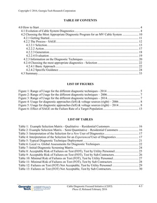 Copyright © 2016, Georgia Tech Research Corporation
Cable Diagnostic Focused Initiative (CDFI)
Phase II, Released February 2016
4-3
TABLE OF CONTENTS
4.0 How to Start................................................................................................................................... 4 
4.1 Evolution of Cable System Diagnostics..................................................................................... 4 
4.2 Choosing the Most Appropriate Diagnostic Program for an MV Cable System ..................... 10 
4.2.1 Getting Started.................................................................................................................... 11 
4.2.2 The Process - SAGE........................................................................................................... 12 
4.2.2.1 Selection....................................................................................................................... 13 
4.2.2.2 Action........................................................................................................................... 17 
4.2.2.3 Generation.................................................................................................................... 18 
4.2.2.4 Evaluation .................................................................................................................... 19 
4.2.3 Information on the Diagnostic Techniques ........................................................................ 20 
4.2.4 Choosing the most appropriate diagnostics - Selection ..................................................... 22 
4.2.4.1 Basic Approach............................................................................................................ 22 
4.2.4.2 Specific Guidance........................................................................................................ 24 
4.3 Summary................................................................................................................................... 33 
LIST OF FIGURES
Figure 1: Range of Usage for the different diagnostic techniques - 2014 ........................................... 5 
Figure 2: Range of Usage for the different diagnostic techniques – 2006........................................... 7 
Figure 3: Range of Usage for the different diagnostic techniques – 2014........................................... 7 
Figure 4: Usage for diagnostic approaches (left) & voltage sources (right) – 2006............................ 8 
Figure 5: Usage for diagnostic approaches (left) & voltage sources (right) – 2014............................ 8 
Figure 6: Effect of SAGE on the Failure Rate of a Target Population.............................................. 13 
LIST OF TABLES
Table 1: Example Selection Matrix - Qualitative – Residential Customers..................................... 16 
Table 2: Example Selection Matrix – Semi Quantitative – Residential Customers .......................... 16 
Table 3: Interpretation of the Selection for a New User of Diagnostics............................................ 17 
Table 4: Interpretation of the Selection for an Experienced User of Diagnostics ............................. 17 
Table 5: Typical Diagnostic Technique Deployment ........................................................................ 21 
Table 6: Local vs. Global Assessments for Diagnostic Techniques.................................................. 22 
Table 7: Initial Diagnostic Screening Matrix..................................................................................... 24 
Table 8: Acceptable Risk of Failures on Test (FOT), Test by Utility Personnel............................... 25 
Table 9: Acceptable Risk of Failures on Test (FOT), Test by Sub-Contractors................................ 26 
Table 10: Minimal Risk of Failures on Test (FOT), Test by Utility Personnel................................. 27 
Table 11: Minimal Risk of Failures on Test (FOT), Test by Sub Contractors.................................. 28 
Table 12: Failures on Test (FOT) Not Acceptable, Test by Utility Personnel .................................. 29 
Table 13: Failures on Test (FOT) Not Acceptable, Test by Sub Contractors.................................... 30 
 