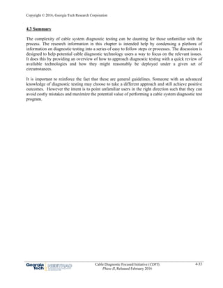 Copyright © 2016, Georgia Tech Research Corporation
Cable Diagnostic Focused Initiative (CDFI)
Phase II, Released February 2016
4-33
4.3 Summary
The complexity of cable system diagnostic testing can be daunting for those unfamiliar with the
process. The research information in this chapter is intended help by condensing a plethora of
information on diagnostic testing into a series of easy to follow steps or processes. The discussion is
designed to help potential cable diagnostic technology users a way to focus on the relevant issues.
It does this by providing an overview of how to approach diagnostic testing with a quick review of
available technologies and how they might reasonably be deployed under a given set of
circumstances.
It is important to reinforce the fact that these are general guidelines. Someone with an advanced
knowledge of diagnostic testing may choose to take a different approach and still achieve positive
outcomes. However the intent is to point unfamiliar users in the right direction such that they can
avoid costly mistakes and maximize the potential value of performing a cable system diagnostic test
program.
 