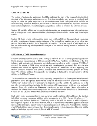 Copyright © 2016, Georgia Tech Research Corporation
Cable Diagnostic Focused Initiative (CDFI)
Phase II, Released February 2016
4-4
4.0 HOW TO START
The section of a diagnostic technology should be made near the start of the process, but not right at
the start, of the diagnostic testing process. At first sight, the choice may appear to be simple and
might be based on prior experience or recommendations from colleagues/fellow utilities or
sales/marketing materials. However, the decision is actually quite complex and requires a review of
many influencing factors. This chapter provides guidance on how to optimize the selection process.
Section 4.1 provides a historical perspective of diagnostics and serves to provide information such
that prior experience and recommendations of colleagues/fellow utilities can be used in the right
context.
Section 4.2 charts several paths such that a user may best benefit from the accumulated experience
of utility practitioners. It addresses the selection of the optimal test location and gives a five step
process for arriving at a short list of diagnostics to consider. The prime benefit of such a process is
that the decision making is transparent and each part of the decision making process is preserved for
future review.
4.1 Evolution of Cable System Diagnostics
Research into the evolution started with a survey to establish the use of cable system diagnostics in
North America was conducted in 2006 as part of CDFI Phase I and this provided one of the first
industry wide estimates of diagnostic test deployment on electric utility systems. NEETRAC
repeated the survey in 2014 using interviews with knowledgeable personnel. The work is now
complete and results are reported for 103 utility entities in Canada and the US. Typically, the
utilities contacted had more than 200,000 customers and information could be gathered for more
than 70% of these utilities. Consequently, the sampling is believed to be representative of the
utilities in the US and Canada.
The information was captured at the utility operating company level so that regional variations and
preferences could be captured. Furthermore, there can be much discussion over what constitutes
“utility use”. In this work, to be considered a diagnostic used by a utility, the technique has to be
part of a normal/established activity for determining cable system asset health on new and aged
systems. Thus, pilot studies and laboratory experiments are not included. Some information is
available for Mexico; however the usage could not be established to the same level as for entities in
Canada and the US, thus data for Mexico are not included at this time.
Each utility entity is considered on its own and given equal weighting, which addresses the fact that
individual operating companies within a utility corporation (e.g. AEP, Exelon, FirstEnergy, PPL
etc.) often have different approaches. This is very much in line with the manner in which diagnostic
test usage was reported in the initial study of 2006. It is important to note in this approach that each
respondent is considered equally (same weighting regardless of entity size). Viewed in this manner,
over 73% of utilities surveyed report they do not employ cable system diagnostics. The most widely
deployed technique reported to date is Simple VLF Withstand.
 