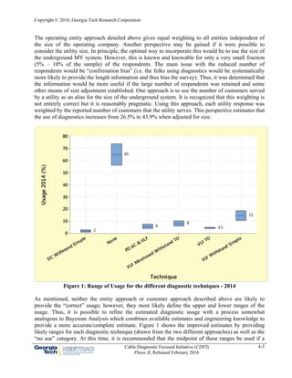 Copyright © 2016, Georgia Tech Research Corporation
Cable Diagnostic Focused Initiative (CDFI)
Phase II, Released February 2016
4-5
The operating entity approach detailed above gives equal weighting to all entities independent of
the size of the operating company. Another perspective may be gained if it were possible to
consider the utility size. In principle, the optimal way to incorporate this would be to use the size of
the underground MV system. However, this is known and knowable for only a very small fraction
(5% – 10% of the sample) of the respondents. The main issue with the reduced number of
respondents would be “confirmation bias” (i.e. the folks using diagnostics would be systematically
more likely to provide the length information and thus bias the survey). Thus, it was determined that
the information would be more useful if the large number of respondents was retained and some
other means of size adjustment established. One approach is to use the number of customers served
by a utility as an alias for the size of the underground system. It is recognized that this weighting is
not entirely correct but it is reasonably pragmatic. Using this approach, each utility response was
weighted by the reported number of customers that the utility serves. This perspective estimates that
the use of diagnostics increases from 26.5% to 43.9% when adjusted for size.
Figure 1: Range of Usage for the different diagnostic techniques - 2014
As mentioned, neither the entity approach or customer approach described above are likely to
provide the “correct” usage; however, they most likely define the upper and lower ranges of the
usage. Thus, it is possible to refine the estimated diagnostic usage with a process somewhat
analogous to Bayesian Analysis which combines available estimates and engineering knowledge to
provide a more accurate/complete estimate. Figure 1 shows the improved estimates by providing
likely ranges for each diagnostic technique (drawn from the two different approaches) as well as the
“no use” category. At this time, it is recommended that the midpoint of these ranges be used if a
VLF Withstand Simple
VLF TD
VLF Monitored W
ithstand TD
PD AC &
VLF
None
DC Withstand Simple
80
70
60
50
40
30
20
10
0
Technique
Usage2014(%)
15
4.5
8
6
65
2
 