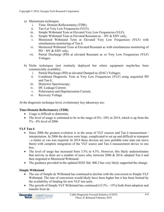 Copyright © 2016, Georgia Tech Research Corporation
Cable Diagnostic Focused Initiative (CDFI)
Phase II, Released February 2016
4-9
a) Mainstream techniques
i. Time- Domain Reflectometry (TDR);
ii. Tan δ at Very Low Frequencies (VLF);
iii. Simple Withstand Tests at Elevated Very Low Frequencies (VLF);
iv. Simple Withstand Tests at Elevated Resonant ac – HV & EHV only;
v. Monitored Withstand Tests at Elevated Very Low Frequencies (VLF) with
simultaneous monitoring of Tan δ;
vi. Monitored Withstand Tests at Elevated Resonant ac with simultaneous monitoring of
PD – HV & EHV only;
vii. Partial Discharge (PD) at elevated Resonant ac or Very Low Frequencies (VLF)
Voltages.
b) Niche techniques (not routinely deployed but where equipment maybe/has been
commercially available);
i. Partial Discharge (PD) at elevated Damped ac (DAC) Voltages;
ii. Combined Diagnostic Tests at Very Low Frequencies (VLF) using sequential PD
and Tan δ;
iii. Dielectric Spectroscopy;
iv. DC Leakage Current;
v. Polarization and Depolarization Current;
vi. Recovery Voltage.
At the diagnostic technique level, evolutionary key takeaways are:
Time-Domain Reflectometry (TDR)
 Usage is difficult to determine.
 The level of usage is estimated to be in the range of 6% -10% in 2014, which is up from the
5% - 8% level of 2006.
VLF Tan δ
 Since 2006 the greatest evolution is in the areas of VLF sources and Tan δ measurement /
interpretation. In 2006 the devices were large, complicated to set up and difficult to transport
- a trailer or van was required. In 2014 these devices are now portable (one man can move
them) with complete integration of the VLF source and Tan δ measurement device in one
box.
 The level of usage has increased from 3.5% to 4.5%. However, this likely underestimates
that activity as there are a number of users who, between 2006 & 2014, adopted Tan δ and
then migrated to Monitored Withstand.
 The guidance provided in the updated IEEE Std. 400.2 has very likely supported the change.
Simple Withstand
 The use of Simple dc Withstand has continued to decline with the conversion to Simple VLF
Withstand. The rate of conversion would likely have been higher but it has been limited by
the availability of funding for new VLF test units.
 The growth of Simple VLF Withstand has continued (13.5% - 15%) both from adoption and
transfer from dc.
 