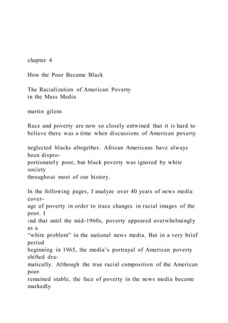 chapter 4
How the Poor Became Black
The Racialization of American Poverty
in the Mass Media
martin gilens
Race and poverty are now so closely entwined that it is hard to
believe there was a time when discussions of American poverty
neglected blacks altogether. African Americans have always
been dispro-
portionately poor, but black poverty was ignored by white
society
throughout most of our history.
In the following pages, I analyze over 40 years of news media
cover-
age of poverty in order to trace changes in racial images of the
poor. I
‹nd that until the mid-1960s, poverty appeared overwhelmingly
as a
“white problem” in the national news media. But in a very brief
period
beginning in 1965, the media’s portrayal of American poverty
shifted dra-
matically. Although the true racial composition of the American
poor
remained stable, the face of poverty in the news media became
markedly
 