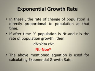 Exponential Growth Rate
• In these , the rate of change of population is
directly proportional to population at that
time.
• If after time ‘t’ population is Nt and r is the
rate of population growth , then
dNt/dt= rNt
Nt=Noert
• The above mentioned equation is used for
calculating Exponential Growth Rate.
 