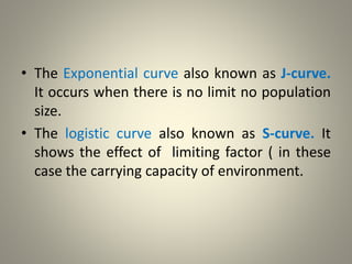 • The Exponential curve also known as J-curve.
It occurs when there is no limit no population
size.
• The logistic curve also known as S-curve. It
shows the effect of limiting factor ( in these
case the carrying capacity of environment.
 