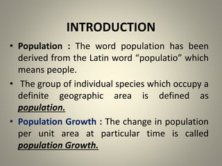 INTRODUCTION
• Population : The word population has been
derived from the Latin word “populatio” which
means people.
• The group of individual species which occupy a
definite geographic area is defined as
population.
• Population Growth : The change in population
per unit area at particular time is called
population Growth.
 