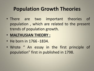 Population Growth Theories
• There are two important theories of
population , which are related to the present
trends of population growth.
• MALTHUSIAN THEORY :
• He born in 1766 -1834.
• Wrote “ An essay in the first principle of
population” first in published in 1798.
 