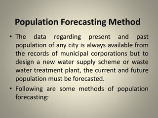 Population Forecasting Method
• The data regarding present and past
population of any city is always available from
the records of municipal corporations but to
design a new water supply scheme or waste
water treatment plant, the current and future
population must be forecasted.
• Following are some methods of population
forecasting:
 