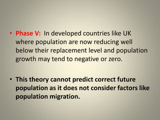• Phase V: In developed countries like UK
where population are now reducing well
below their replacement level and population
growth may tend to negative or zero.
• This theory cannot predict correct future
population as it does not consider factors like
population migration.
 