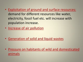 • Exploitation of ground and surface resources:
demand for different resources like water,
electricity, fossil fuel etc. will increase with
population increase.
• Increase of air pollution
• Generation of solid and liquid wastes
• Pressure on habitants of wild and domesticated
animals
 