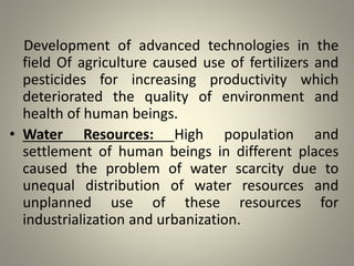 Development of advanced technologies in the
field Of agriculture caused use of fertilizers and
pesticides for increasing productivity which
deteriorated the quality of environment and
health of human beings.
• Water Resources: High population and
settlement of human beings in different places
caused the problem of water scarcity due to
unequal distribution of water resources and
unplanned use of these resources for
industrialization and urbanization.
 