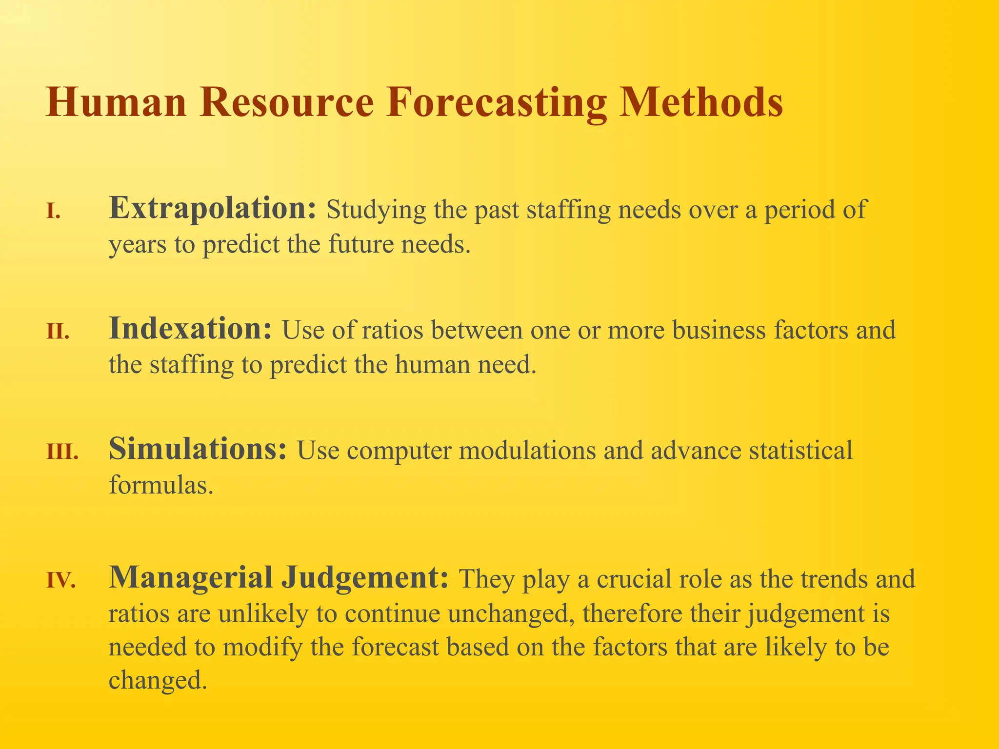 Human Resource Forecasting Methods
I. Extrapolation: Studying the past staffing needs over a period of
years to predict the future needs.
II. Indexation: Use of ratios between one or more business factors and
the staffing to predict the human need.
III. Simulations: Use computer modulations and advance statistical
formulas.
IV. Managerial Judgement: They play a crucial role as the trends and
ratios are unlikely to continue unchanged, therefore their judgement is
needed to modify the forecast based on the factors that are likely to be
changed.
 