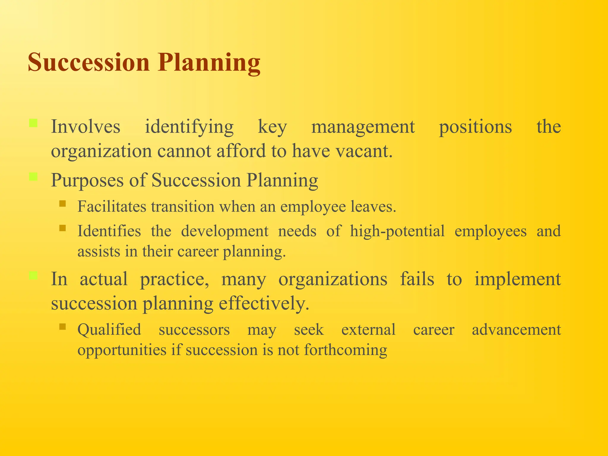 Succession Planning
 Involves identifying key management positions the
organization cannot afford to have vacant.
 Purposes of Succession Planning
 Facilitates transition when an employee leaves.
 Identifies the development needs of high-potential employees and
assists in their career planning.
 In actual practice, many organizations fails to implement
succession planning effectively.
 Qualified successors may seek external career advancement
opportunities if succession is not forthcoming
 