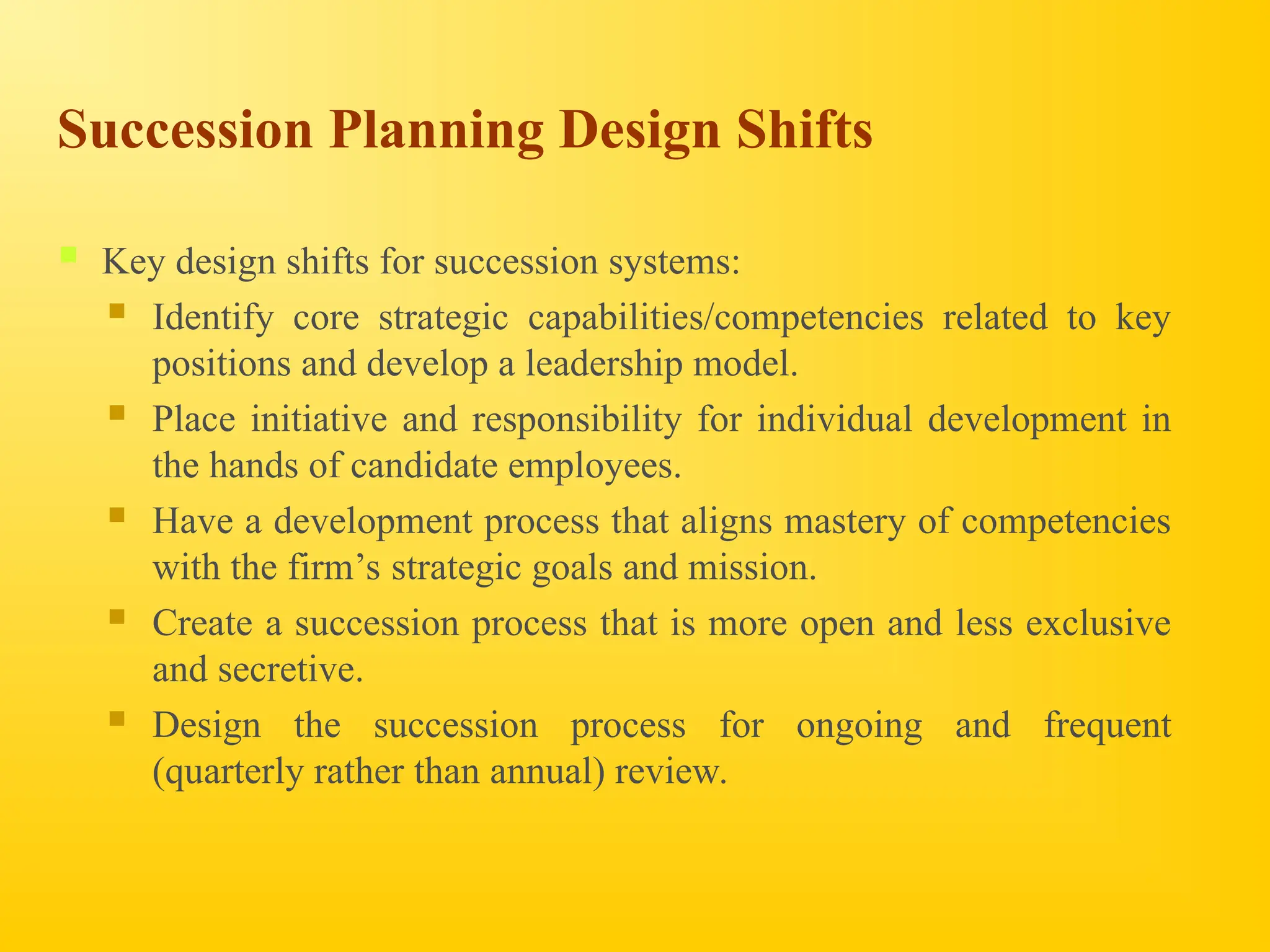 Succession Planning Design Shifts
 Key design shifts for succession systems:
 Identify core strategic capabilities/competencies related to key
positions and develop a leadership model.
 Place initiative and responsibility for individual development in
the hands of candidate employees.
 Have a development process that aligns mastery of competencies
with the firm’s strategic goals and mission.
 Create a succession process that is more open and less exclusive
and secretive.
 Design the succession process for ongoing and frequent
(quarterly rather than annual) review.
 