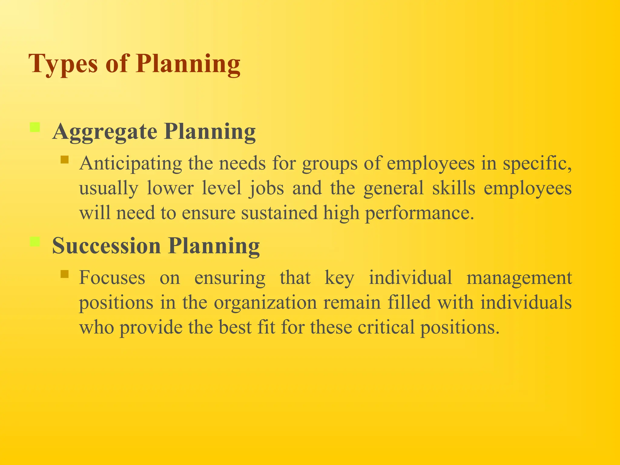 Types of Planning
 Aggregate Planning
 Anticipating the needs for groups of employees in specific,
usually lower level jobs and the general skills employees
will need to ensure sustained high performance.
 Succession Planning
 Focuses on ensuring that key individual management
positions in the organization remain filled with individuals
who provide the best fit for these critical positions.
 