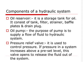 Components of a hydraulic system
 Oil reservoir:- it is a storage tank for oil.
It consist of tank, filter, strainer, baffle
plates & drain plug.
 Oil pump:- the purpose of pump is to
supply a flow of fluid to hydraulic
system.
 Pressure relief valve:- it is used to
control pressure. If pressure in a system
increases above a pre-set level, this
valve opens to release the fluid out of
the system.
 