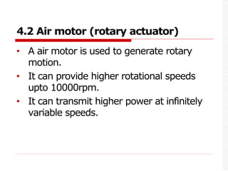4.2 Air motor (rotary actuator)
• A air motor is used to generate rotary
motion.
• It can provide higher rotational speeds
upto 10000rpm.
• It can transmit higher power at infinitely
variable speeds.
 