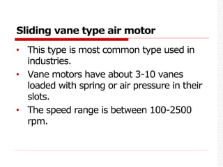 Sliding vane type air motor
• This type is most common type used in
industries.
• Vane motors have about 3-10 vanes
loaded with spring or air pressure in their
slots.
• The speed range is between 100-2500
rpm.
 
