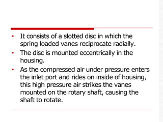 • It consists of a slotted disc in which the
spring loaded vanes reciprocate radially.
• The disc is mounted eccentrically in the
housing.
• As the compressed air under pressure enters
the inlet port and rides on inside of housing,
this high pressure air strikes the vanes
mounted on the rotary shaft, causing the
shaft to rotate.
 