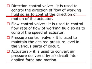  Direction control valve:- it is used to
control the direction of flow of working
fluid so as to control the direction of
motion of the actuator.
 Flow control valve:- it is used to control
flow rate of flow of working fluid so as to
control the speed of actuator.
 Pressure control valve:- it is used to
maintain the desired pressure level in
the various parts of circuit.
 Actuators:- it is used to convert air
pressure delivered by air circuit into
applied force and motion
 