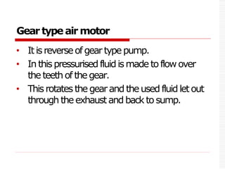 Gear type air motor
• It isreverseofgeartype pump.
• In this pressurisedfluidismade toflowover
the teethof thegear.
• This rotatesthe gearand theused fluidlet out
through the exhaust and back to sump.
 