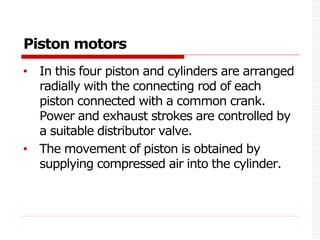 Piston motors
• In this four piston and cylinders are arranged
radially with the connecting rod of each
piston connected with a common crank.
Power and exhaust strokes are controlled by
a suitable distributor valve.
• The movement of piston is obtained by
supplying compressed air into the cylinder.
 