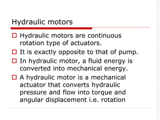 Hydraulic motors
 Hydraulic motors are continuous
rotation type of actuators.
 It is exactly opposite to that of pump.
 In hydraulic motor, a fluid energy is
converted into mechanical energy.
 A hydraulic motor is a mechanical
actuator that converts hydraulic
pressure and flow into torque and
angular displacement i.e. rotation
 