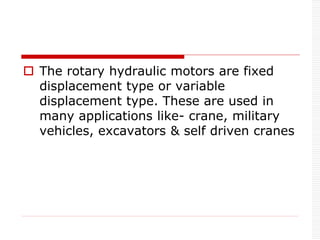  The rotary hydraulic motors are fixed
displacement type or variable
displacement type. These are used in
many applications like- crane, military
vehicles, excavators & self driven cranes
 