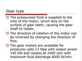 Gear type
 The pressurised fluid is supplied to the
inlet of the motor, which acts on the
surface of gear teeth, causing the gear
shaft to rotate.
 The direction of rotation of the motor can
be reversed by changing the direction of
flow.
 The gear motors are available for
pressures upto 13 Mpa with output power
145 kW and rotates at 2400 rpm with
maximum fluid discharge 6000 lit/min.
 